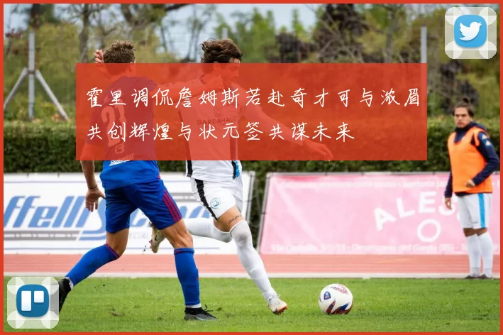 霍里调侃詹姆斯若赴奇才可与浓眉共创辉煌与状元签共谋未来