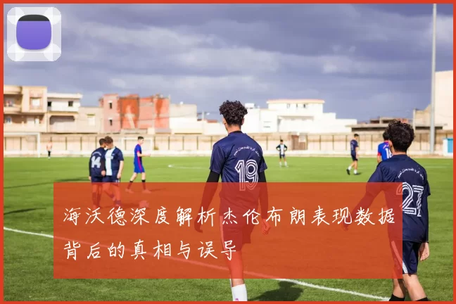 海沃德深度解析杰伦布朗表现数据背后的真相与误导