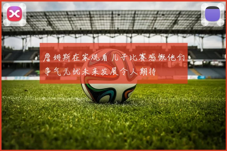 詹姆斯在家观看儿子比赛感慨他们争气无忧未来发展令人期待