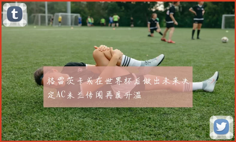 格雷茨卡或在世界杯后做出未来决定AC米兰传闻再度升温