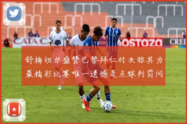 舒梅切尔盛赞巴黎拜仁对决称其为最精彩比赛唯一遗憾是点球判罚问题