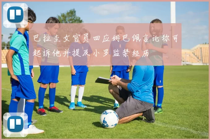 巴拉圭女官员回应姆巴佩言论称可起诉他并提及小罗监禁经历