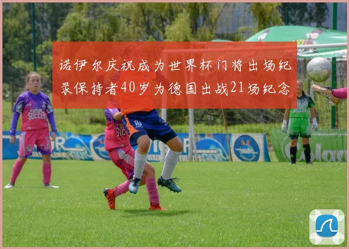诺伊尔庆祝成为世界杯门将出场纪录保持者40岁为德国出战21场纪念照曝光