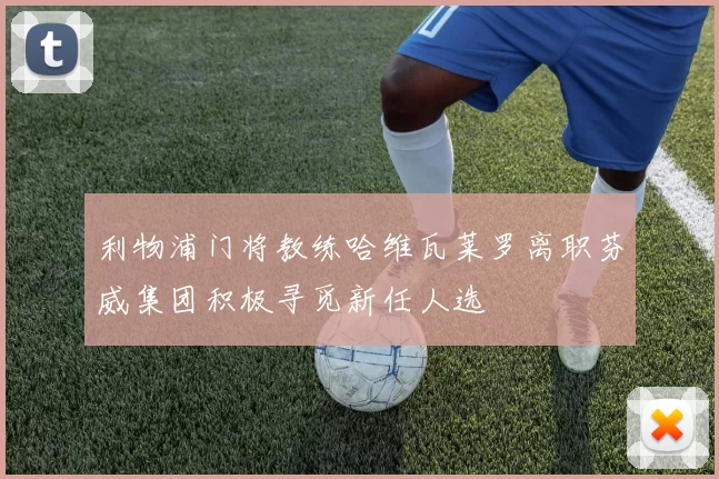 利物浦门将教练哈维瓦莱罗离职芬威集团积极寻觅新任人选