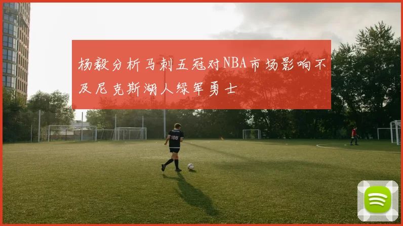 杨毅分析马刺五冠对NBA市场影响不及尼克斯湖人绿军勇士