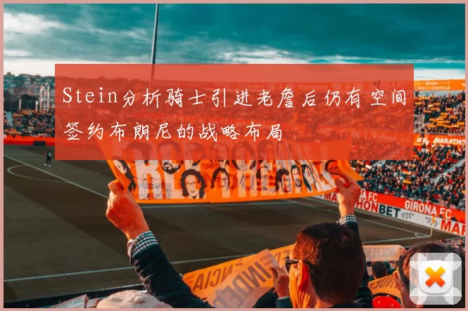 Stein分析骑士引进老詹后仍有空间签约布朗尼的战略布局