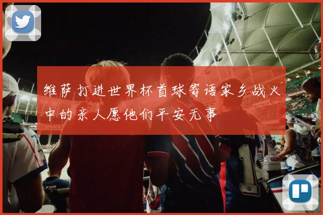 维萨打进世界杯首球寄语家乡战火中的亲人愿他们平安无事