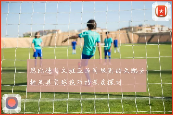 恩比德与文班亚马同级别的天赋分析及其罚球技巧的深度探讨