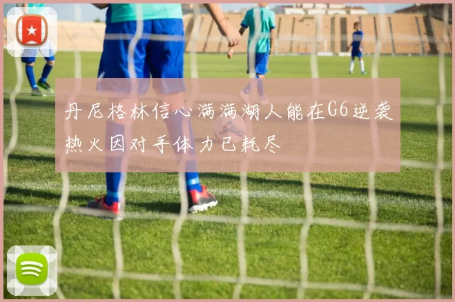 丹尼格林信心满满湖人能在G6逆袭热火因对手体力已耗尽