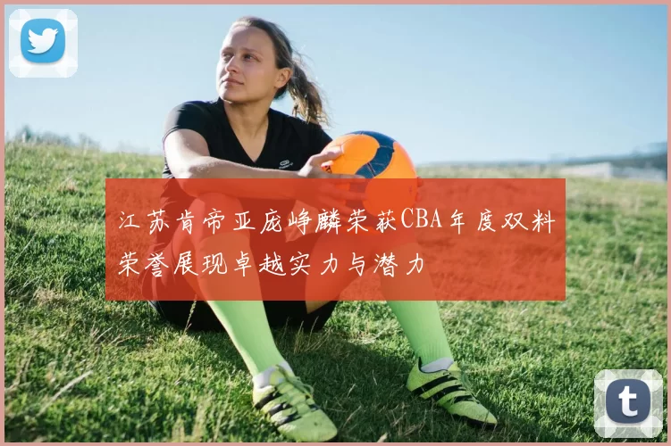 江苏肯帝亚庞峥麟荣获CBA年度双料荣誉展现卓越实力与潜力