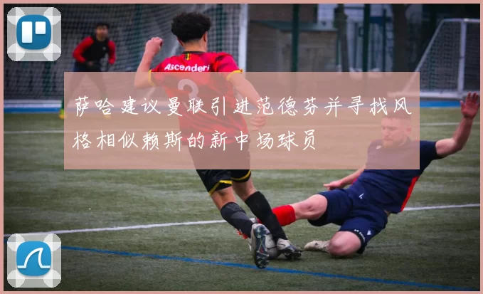 萨哈建议曼联引进范德芬并寻找风格相似赖斯的新中场球员
