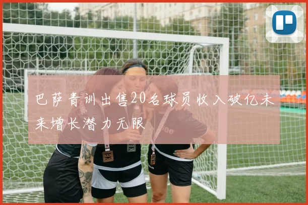 巴萨青训出售20名球员收入破亿未来增长潜力无限