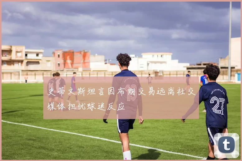 史蒂文斯坦言因布朗交易远离社交媒体担忧球迷反应