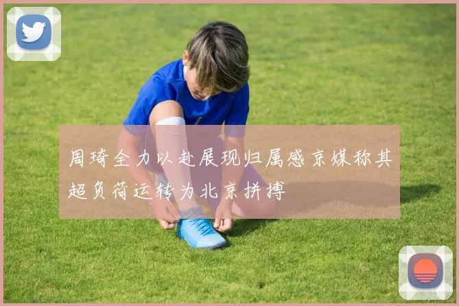 周琦全力以赴展现归属感京媒称其超负荷运转为北京拼搏