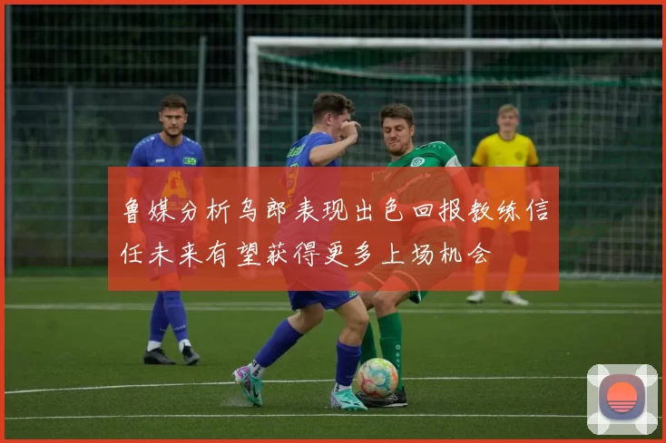 鲁媒分析乌郎表现出色回报教练信任未来有望获得更多上场机会
