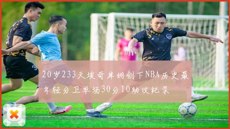 20岁233天埃奇库姆创下NBA历史最年轻分卫单场30分10助攻纪录